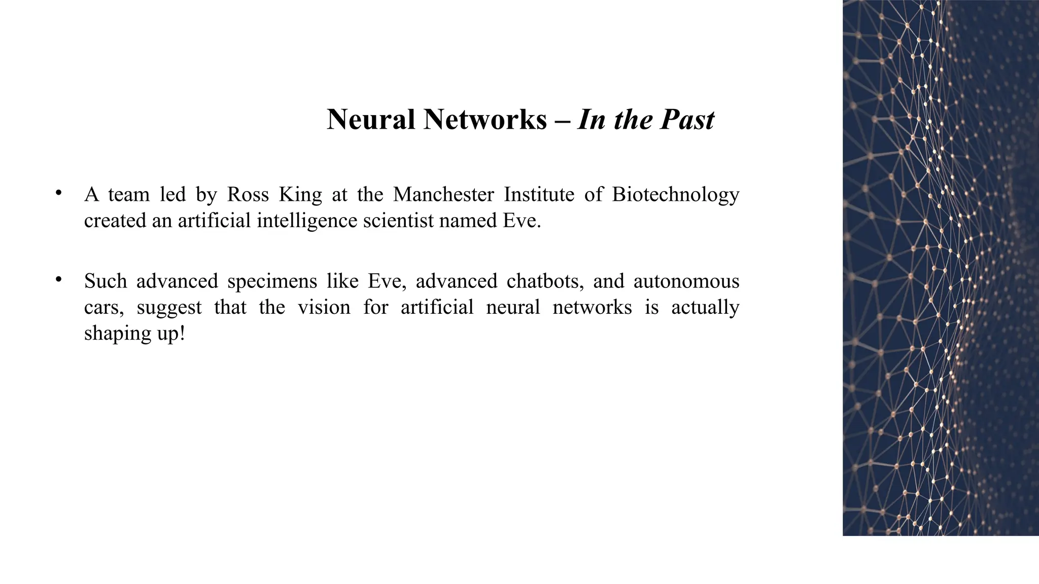 Neural Networks – In the Past
• A team led by Ross King at the Manchester Institute of Biotechnology
created an artificial intelligence scientist named Eve.
• Such advanced specimens like Eve, advanced chatbots, and autonomous
cars, suggest that the vision for artificial neural networks is actually
shaping up!
 