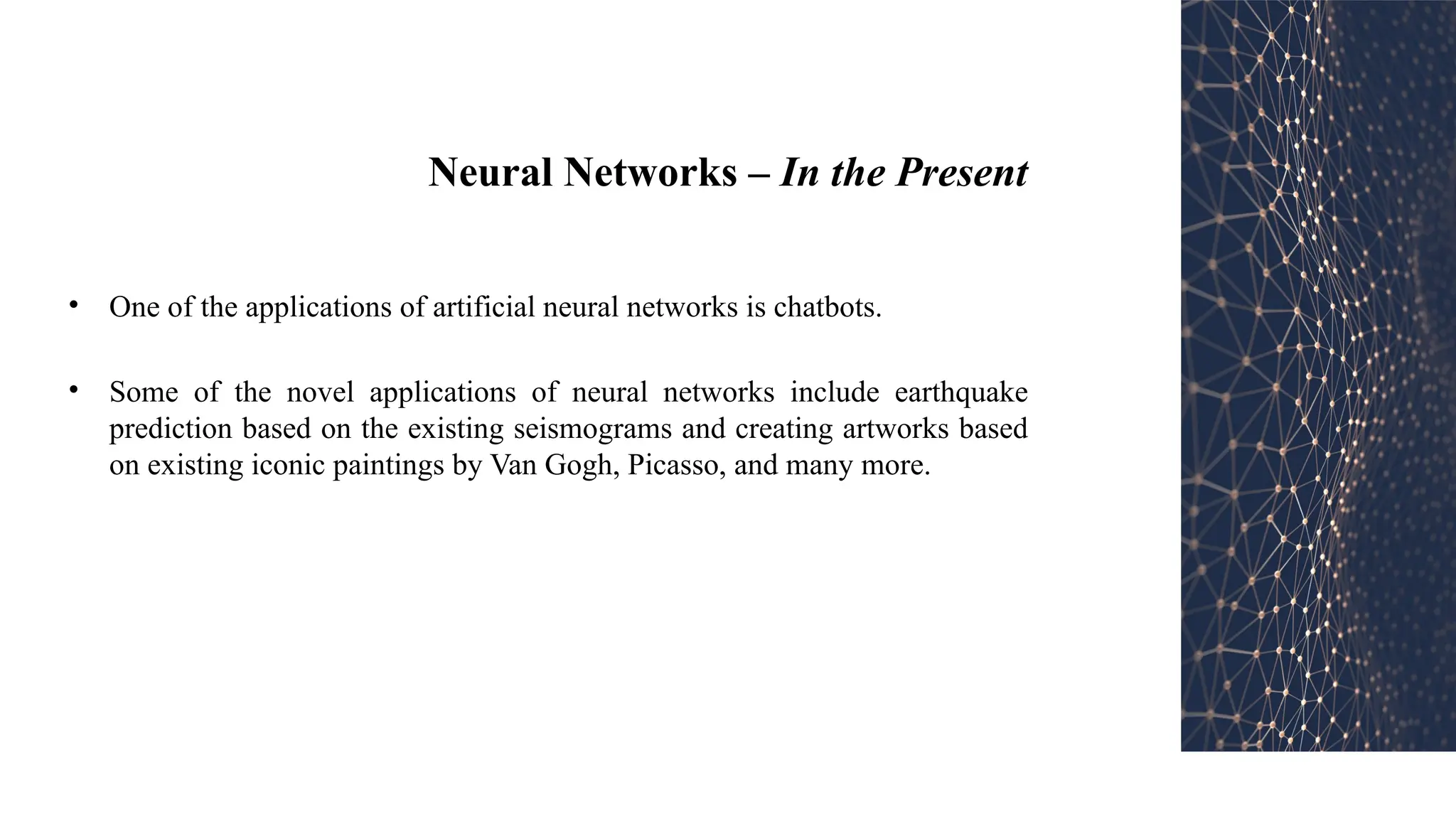 Neural Networks – In the Present
• One of the applications of artificial neural networks is chatbots.
• Some of the novel applications of neural networks include earthquake
prediction based on the existing seismograms and creating artworks based
on existing iconic paintings by Van Gogh, Picasso, and many more.
 