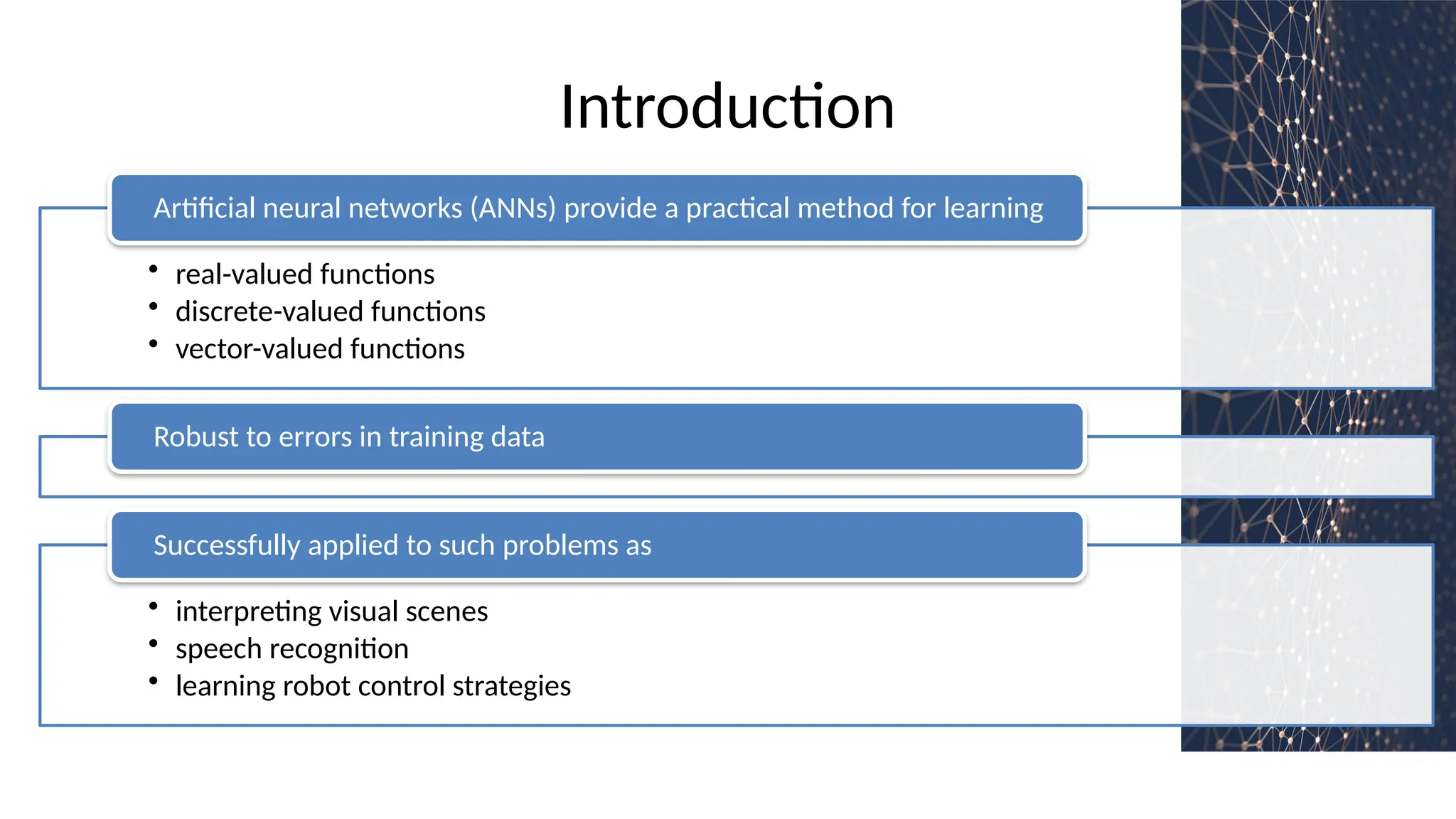 Introduction
• real-valued functions
• discrete-valued functions
• vector-valued functions
Artificial neural networks (ANNs) provide a practical method for learning
Robust to errors in training data
• interpreting visual scenes
• speech recognition
• learning robot control strategies
Successfully applied to such problems as
 