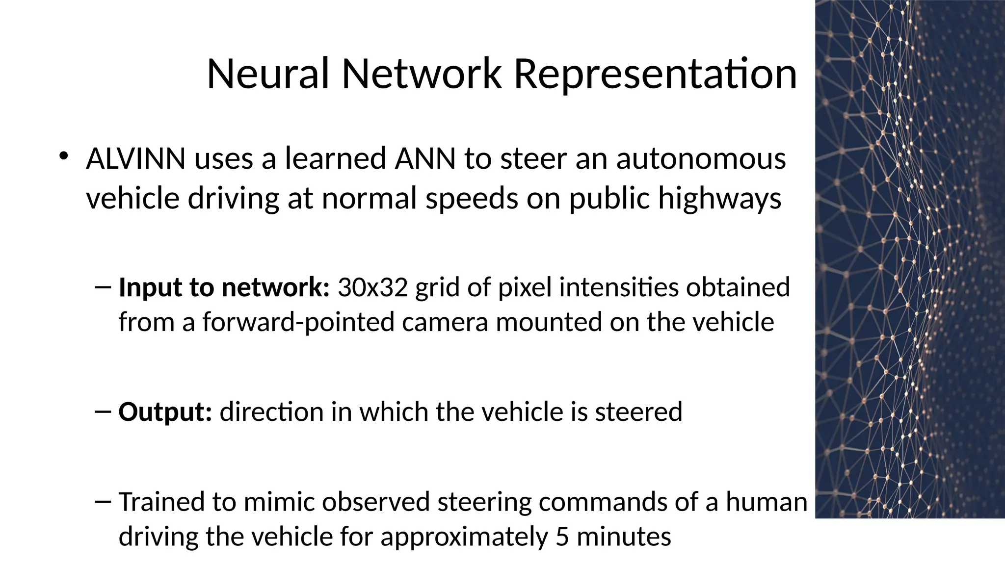 Neural Network Representation
• ALVINN uses a learned ANN to steer an autonomous
vehicle driving at normal speeds on public highways
– Input to network: 30x32 grid of pixel intensities obtained
from a forward-pointed camera mounted on the vehicle
– Output: direction in which the vehicle is steered
– Trained to mimic observed steering commands of a human
driving the vehicle for approximately 5 minutes
 
