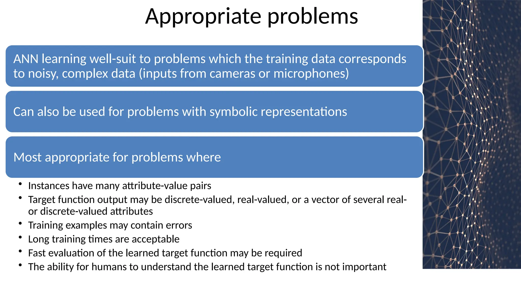 Appropriate problems
ANN learning well-suit to problems which the training data corresponds
to noisy, complex data (inputs from cameras or microphones)
Can also be used for problems with symbolic representations
Most appropriate for problems where
• Instances have many attribute-value pairs
• Target function output may be discrete-valued, real-valued, or a vector of several real-
or discrete-valued attributes
• Training examples may contain errors
• Long training times are acceptable
• Fast evaluation of the learned target function may be required
• The ability for humans to understand the learned target function is not important
 