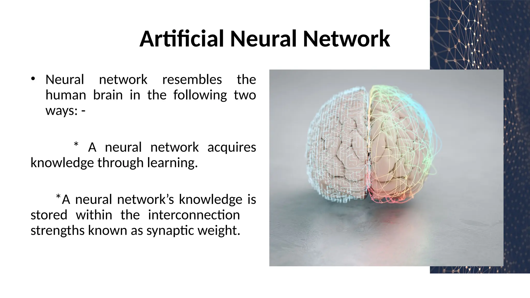 Artificial Neural Network
• Neural network resembles the
human brain in the following two
ways: -
* A neural network acquires
knowledge through learning.
*A neural network’s knowledge is
stored within the interconnection
strengths known as synaptic weight.
 