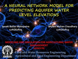 A NEURAL NETWORK MODEL FOR
PREDICTING AQUIFER WATER
LEVEL ELEVATIONS
MODELING AND SIMULATION FOR AGRICULTURAL WATER
MANAGEMENT
(AG60170)
Land and Water Resources Engineering
Agricultural and Food Engineering Department
Shyam Mohan Chaudhary
17AG62R13
Janaki Ballav Mohapatra
17AG62R03
 