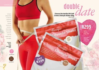 19WHILE STOCKS LAST18
NUTRITIONAL SUPPLEMEMNT
Choose the Vanilla OR Café
Crème Lifestyle Shake 500g
VALUE R399
double
dateAnnique’s
Lifestyle Shake
is a delicious
supplement
drink with
essential
vitamins and
minerals to
boost energy,
curb cravings
and ensure
a safe and
healthy way to
lose weight!
19WHILE STOCKS LAST18
Lifestyle
Shake
500g
ONLY R399
Each
AE/09030/02
AE/09000/04
C
M
Y
CM
MY
CY
CMY
K
Shake
CafeCreme
Flavour
Label.pdf
1
2016/06/27
3:23
PM
R299
ONLY
each
Café Crème
Lifestyle
Shake 500g
AE/09081/16
Vanilla
Lifestyle
Shake 500g
AE/09020/02
SAVE
R100
each
 