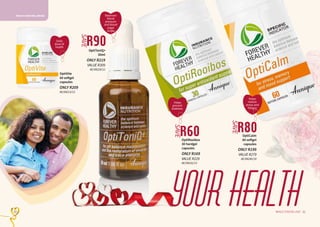 21WHILE STOCKS LAST20
OptiRooibos
30 hardgel
capsules
ONLY R169
VALUE R229
AE/08232/13
OptiToniQ+
30ml
ONLY R219
VALUE R309
AE/08229/12
HEALTH AND WELLBEING
R90
SAVE
R60
SAVE
Balances
blood
pressure
and blood
sugar
levels
Helps
reduce
stress and
fatigue
R80
SAVE
OptiCalm
60 softgel
capsules
ONLY R199
VALUE R279
AE/08240/18
21WHILE STOCKS LAST20
yourhealth
OptiVite
60 softgel
capsules
ONLY R209
AE/08213/12
Helps
prevent
diabetes
Daily
dose of
health
 