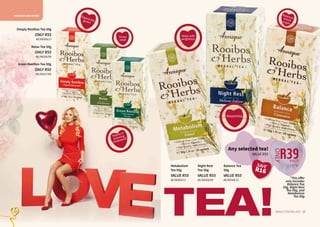 ROOIBOS AND HERBS
23WHILE STOCKS LAST22 23WHILE STOCKS LAST22
Green Rooibos Tea 50g
ONLY R55
AE/08327/08
Relax Tea 50g
ONLY R55
AE/08326/08
*This offer
only includes
Balance Tea
50g, Night Rest
Tea 50g, and
Metabolism
Tea 50g.
TEA!
Organicallygrown
Insomnia
Simply Rooibos Tea 50g
ONLY R55
AE/08359/17
Assists in
lowering
cholesterol
Balancesbloodsugar
Helps with
weightloss
Stress
relief
Balance Tea
50g
VALUE R55
AE/08344/11
Night Rest
Tea 50g
VALUE R55
AE/08328/08
Metabolism
Tea 50g
VALUE R55
AE/08343/11
Any selected tea!
VALUE R55
R39
ONLY
each
SAVE
R16
 