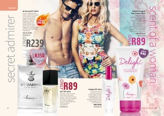 FRAGRANCES
29WHILE STOCKS LAST28
180° EDT 30ml
Contains notes of wood,
fresh citrus and spicy
leaves. Everywhere is your
territory. You can navigate
the urban jungle and
survive in the wilderness
of the southern
hemisphere.
AF/50005/16
Delight EDP 30ml
A hypnotic blend
of exotic fruits and
flowers, green leaves
and grapefruit. It is a
fresh fragrance that
will make you feel even
more gorgeous than
you already are.
ONLY R159
AF/10007/16
secretadmirer
scentofawoman
29WHILE STOCKS LAST28
R89
ONLY
Delight Indulgent
Body Lotion 150ml
Enjoy the exotic
pleasures of our Delight
fragrance in this
beautiful moisturising
lotion enriched with
macadamia nut and
softening almond oils,
combined with soothing
Rooibos extract and
coconut oil for a beautiful
fragrant body experience.
VALUE R129
AA/01210/09
R239
ONLY
R89
ONLY
Be Daring EDT 100ml
A pure masterpiece of
eastern spices combined
in an oriental, woody
fragrance explosion.
Notes of cinnamon,
bergamot, saffron,
black pepper and
amber are the core
of this ultra-modern
fragrance, accompanied
by warm and seductive
cedarwood.
VALUE R589
AF/50200/13
R350
SAVE
SAVE
R40
 