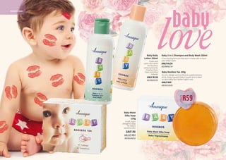 baby
loveBaby 2-in-1 Shampoo and Body Wash 200ml
A non-drying formula that won’t irritate skin or burn
your baby’s eyes
ONLY R129
AD/06085/14
Baby Body
Lotion 200ml
Cools and
calms skin while
the Rooibos
extract prevents
irritation from
heat and other
irritants.
ONLY R139
AD/06020/02
33WHILE STOCKS LAST32
R59
ONLY
Baby Moist
Silky Soap
120g
A soft, hypo-
allergenic soap
for baby’s
sensitive skin.
SAVE R6
VALUE R65
AD/06140/02
ROOIBOS BABY
Baby Rooibos Tea 100g
An anti-allergic and nutritional supplementary
drink. Helps support baby’s health and is ideal
to calm baby for a better night’s rest.
ONLY R65
AD/06120/02
 