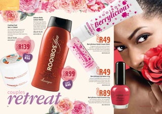 35WHILE STOCKS LAST34
Berrylicious Hand Cream 50ml
Fragrant with the scent of fresh
berries. A delightful treat for your
hands that will leave them hydrated,
nourished and moisturised. 
AA/01422/18
couples
DAILY BODY CARE
Deluxe Body
Lotion 400ml
Moisturising vitamin
E, sunflower seed oil
and Rooibos extract
help retain moisture
and protect the skin
against dryness.
VALUE R139
AA/01388/16
35WHILE STOCKS LAST34
R49
ONLY
R99
ONLY
R49
ONLY
Berrylicious Lip Balm 4.5g
Infused with Rooibos extract and
moisturising oils to leave your lips
smooth and moisturised, with the
scent of fresh berries.
AA/01421/18
Berrylicious Nail Enamel 4.5g
Get intense colour, an incredible
shine and a flawless finish with this
beautiful Berrylicious nail enamel.
AG/13010/18
R89ONLY
retreat
R139
ONLY
Cooling Foot
Set 2 x 100ml
An invigorating peppermint
foot scrub and a soothing
Rooibos foot balm duo is
exactly what your feet need this
summer.
VALUE R189
AA/01404/17
SAVE
R50
SAVE
R40
 