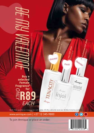 Beautè February 2018
To join Annique or place an order:
www.annique.com | +27 12 345-9800
E&OE. Prices specified are recommended selling prices. All offers valid while stocks last. All offers limited by availability.
Buy a
selected
Female
Fragrance*
for
*OnlyincludesInjoiEDP30ml,EnchantedEDP30mlandTenacityEDP30ml
InjoiEDP30mlAF/10104/16
EnchantedEDP30ml
AF/10900/17
TenacityEDP30ml
AF/10601/16
R89
ONLY
EACH
Oriental
FlorientalFresh
BEMYVALENTINE
 
