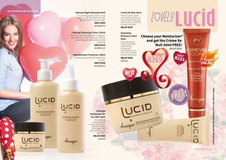 Calming Cleansing Crème 150ml
Enriched, with MoistBalance to regulate
and retain your skin’s moisture balance,
preventing skin dehydration whilst
cleansing.
ONLY R229
AA/00041/12
HydraRestore Freshener 100ml
A hydrating antioxidant freshener for
dry skin.
ONLY R199
AA/00280/12
Optimal Night Renewal 50ml
A nourishing night cream to help
repair as well as protect the skin
against moisture loss at night.
ONLY R309
AA/00202/12
Choose your Moisturiser*
and get the Crème De
Nuit 30ml FREE!
VALUE R592
Ultimate
Moisturiser for
Dry Skin 50ml
An enriching,
nourishing and
unique moisturiser.
Recommended
for all ages with
extremely dry and
aged skin.
VALUE R389
1420155
Hydrating
Moisture Lotion
50ml
A fast absorbing,
instant hydration
replenishing
moisturiser,
specifically for dry
skin, which leaves
a more matt finish.
VALUE R389
1420156
Crème De Nuit 30ml
Helps nourish, repair
and visibly restore skin,
improving its elasticity,
cell turnover and ability
to retain moisture.
VALUE R203
LucidL vely
DRY, DEHYDRATED AND MATURE SKIN
3WHILE STOCKS LAST2
seller
BEST
R369
ONLY
FREE!FREE!
*ONLYincludestheLucid,HydrafineandSensitivMoisturisers!
SAVE
R223
 