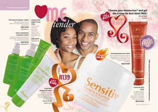 OILY, PROBLEM AND SENSITIVE SKIN
7WHILE STOCKS LAST6
Crème De Nuit
30ml
At night, the skin
repairs itself after
exposure to the
elements and stresses
of the day – hence the
term ‘beauty sleep’.
VALUE R203
R369
ONLY
FREE!FREE!
Choose your Moisturiser* and get
the Crème De Nuit 30ml FREE!
VALUE R592
4020003
*ONLYincludestheLucid,HydrafineandSensitivMoisturisers!
Clearly Even
Night Crème
50ml
Skin friendly
vitamin C
evens skin-
tone and
reduces the
appearance of
blemishes and
acne.
ONLY R179
AA/00270/14
Oil Control Cleanser 150ml
Removes excess oil and
other impurities without drying
out the skin.
ONLY R189
AA/00031/13
Clear Complexion
Freshener 100ml
Contains antibacterial tea tree
oil and skin calming witch hazel
to control oil and shine.
ONLY R159
AA/00287/13
MEtender
R139
ONLY
Soothing Moisturiser 50ml
This calming moisturiser contains
macadamia nut oil that is rich in
phytosterols to help aid in skin
recovery and reduce
itchiness.
VALUE R389
Even Skin
Moisturiser 50ml
Oily skin requires
moisture to maintain a
good water oil-balance
and prevent excess oil
and breakouts.
VALUE R239
AA/00171/13
SAVE
R100
SAVE
R223
 