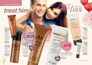 MEN'S SKINCARE & YOUNGER AND PROBLEM SKIN
15WHILE STOCKS LAST14
180° Moisture
Balm with SPF
15 and Q10
50ml
Contains
coenzyme Q10 for
skin-energising
and revitalising
properties and
protection against
ageing and the
elements.
VALUE R179
AC/07002/12
180° 3-in-1
Face, Hair &
Body Wash
250ml
An effective
multi-tasking
formula that
has been
formulated to
gently cleanse
face, body and
hair without
stripping it of
moisture.
ONLY R159
AC/07006/16
180° Shaving
Foam 250ml
Sets up a
slick surface
for a close
shave, which
helps prevent
nicks, cuts and
razorburn.
ONLY R109
AC/07007/16 
Moisture Shield SPF 8 50ml
A daily moisturiser to protect skin
against damaging UV-rays from
the sun.
VALUE R159
AB/02204/07
Spotless
Pimple
Treatment
10ml
Clears acne and
pimples whilst
soothing and
treating sores
and wounds with
its anti-bacterial
properties.
ONLY R149
AB/02203/07
15WHILE STOCKS LAST14
loveyoungtreat him!
R139
ONLY
R119
ONLY
Crystal Clear
Cleanser
100ml
Effectively
removes excess
oil, while
maintaining
moisture,
leaving a matt
appearance.
ONLY R179
AB/02200/07
xoxoxo
SAVE
R40
SAVE
R40
 