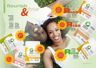 OptiDerm
60 softgel
capsules
ONLY R199
AE/08234/14
OptiRooibos
30 hardgel
capsules
ONLY R229
AE/08242/17
OptiVite
60 softgel
capsules
ONLY R209
AE/08213/12
OptiFlora
30 hardgel
vegicaps
HEALTHANDWELLBEING
flourish
thrive
21WHILE STOCKS LAST20
SAVE R50
VALUE R239
AE/08238/18
189R
Promoteshealth andenergy
Helps
prevent
inflammation
Helps
improves
skin, hair
and nails
Improves:Stomachcramps, Foodallergies,Immune system,IBS
Builds
strongbones and
teeth
OptiCalMag
60 softgel
capsules
Reduces:
Heart disease,
Cholesterol,
Inflammation,
Risk of cancer
OptiMega
30 softgel
capsules
SAVE R100
VALUE R209
AE/08237/18
109R
SAVE R90
VALUE R239
AE/08235/15
149R
 