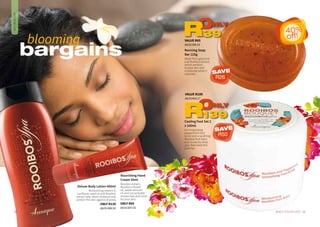 Deluxe Body Lotion 400ml
Moisturising vitamin E,
sunflower seed oil and Rooibos
extract help retain moisture and
protect the skin against dryness.
ONLY R139
AA/01388/16
Cooling Foot Set 2
x 100ml
An invigorating
peppermint foot
scrub and a soothing
Rooibos foot balm
duo is exactly what
your feet need this
summer.
Reviving Soap
Bar 125g
Made from glycerine
and Rooibos extract,
which are kind
to your skin and
moisturise while it
cleanses.
33WHILE STOCKS LAST32
DAILYBODYCARE
bargains
blooming
Nourishing Hand
Cream 50ml
Rooibos extract,
Rooibos-infused
oil, sweet almond
oil and cocoa butter
moisturises and cares
for your skin.
ONLY R65
AA/01387/16
VALUE R189
AA/01404/17
ONLY
139R
VALUE R65
AA/01389/16
ONLY
39R 40%
off!
SAVE
R26
SAVE
R50
 