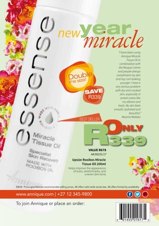 Beautè January 2018
To join Annique or place an order:
www.annique.com | +27 12 345-9800
E&OE. Prices specified are recommended selling prices. All offers valid while stocks last. All offers limited by availability.
Upsize Rooibos Miracle
Tissue Oil 200ml
Helps improve the appearance
of scars, stretchmarks, and
uneven skin-tone.
“I have been using
Annique Miracle
Tissue Oil in
combination with
the Resque Crème
and people always
compliment my skin
and say I am looking
younger. I have a
very serious problem
with dry and cracked
skin, especially in
certain areas like
my elbows and
heels. My skin feels
smooth, hydrated and
beautiful.”
Maama Mafako
VALUE R678
AA/00231/17
ONLY
339R
BEST SELLER
yearnew
miracle
Double
the size!
SAVE
R339
 