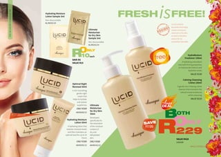 Ultimate
Moisturiser
for Dry Skin
50ml
Developed
specifically for
the restoration
of the moisture
content of
dry and
dehydrated
skin.
ONLY R389
AA/00141/12
Hydrating Moisture
Lotion 50ml
A hydrating lotion that
restores moisture levels
and then maintains an
optimal level for up to 24
hours.
ONLY R389
AA/00191/12
Optimal Night
Renewal 50ml
A rich nourishing,
gentle night
cream that
helps to hydrate
and restore
suppleness.
ONLY R309
AA/00202/12
Calming Cleansing
Crème 150ml
A gentle non-irritating crème
cleanser that maintains the
natural moisture balance,
whilst cleansing.
VALUE R229
DRY,DEHYDRATEDANDMATURESKIN
VALUE R428
1420108
free!
FRESHis
BOTH
ONLY
229R
FREE!
Lucid contains
AquaVital that helps
create a moisture
reservoir in the skin,
as well as Rooibos
extract for its
antioxidant benefits.
3WHILE STOCKS LAST2
BEST SELLER
HydraRestore
Freshener 100ml
A hydrating antioxidant
mist with firming properties
to improve skin texture and
hydration levels.
VALUE R199
SAVE R5
VALUE R15
ONLY
10eachR
Ultimate
Moisturiser
for Dry Skin
Sample 3ml
Non-discountable
AL/00141/14
Hydrating Moisture
Lotion Sample 3ml
Non-discountable
AL/00191/14
SAVE
R199
 