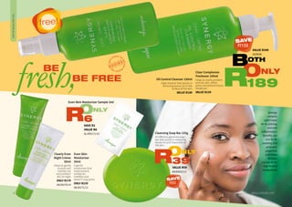 7WHILE STOCKS LAST6
Even Skin
Moisturiser
50ml
A gentle
moisturiser that
helps prevent
breakouts,
mattifies and
doesn’t clog pores.
ONLY R239
AA/00171/13
Oil Control Cleanser 150ml
A gel cleanser that assists in
removing excess oil on the
surface of the skin.
VALUE R189
Clear Complexion
Freshener 100ml
Helps to clarify problem
and oily skin, refine
pores and prevent future
breakouts.
VALUE R159
Synergy
contains
witch hazel
for its calming
and anti-
inflammatory
benefits, tea
tree for its
soothing and
antiseptic
properties
and Green
Rooibos
extract for its
high level of
antioxidants.
BE
fresh,BE FREE
Cleansing Soap Bar 125g
An effective glycerine soap
bar that assists in removing
excess oil and impurities on
the skin.
VALUE R59
AA/00032/13
ONLY
39R
OILYANDPROBLEMSKIN
BOTH
ONLY
189R
free!
VALUE R348
1620038
Even Skin Moisturiser Sample 3ml
SAVE R2
VALUE R8
AL/000171/14
ONLY
6R
Clearly Even
Night Crème
50ml
Helps to gently
nurture and
hydrate oily
and problem
skin at night.
ONLY R179
AA/00270/14
SAVE
R159
SAVE
R20
 