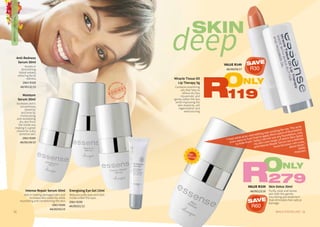 11WHILE STOCKS LAST10
Anti-Redness
Serum 30ml
Assists in
diminishing
blood vessels,
reducing facial
redness.
ONLY R339
AA/00132/15
Moisture
Serum 30ml
Increases skin’s
smoothness,
elasticity
and tone by
moisturising
and revitalising
dry skin from
the inside out,
making it a great
choice for a dry,
sensitiveskin.
ONLY R349
AA/00134/15
Miracle Tissue Oil
Lip Therapy 5g
Contains nourishing
oils that help to
relieve dry lips,
rejuvenate, and
gently soften the lips.
while improving the
skin elasticity, cell
regeneration and
restructuring.
Skin Detox 30ml
Purify, clear and renew
skin with this gentle,
nourishing pre-treatment
that eliminates free radical
damage.
Intense Repair Serum 30ml
Aids in healing damaged skin and
increases skin elasticity while
nourishing and conditioning the skin.
ONLY R349
AA/00255/15
deep
SKIN
“I had adult acne and nothing was working for me. The acne
scars were so bad I had to apply thick layers of foundation
to hide them. Today I do not use any foundation, only
my skin care range, of which Skin Detox
and Intense Repair Serum are a definite
must because I am crazy
about them.”
Zelda
Petersen
best
SELLER
ONLY
279RVALUE R339
AA/00123/16
ONLY
119R
VALUE R149
AA/00259/17
Energising Eye Gel 15ml
Reduces puffy eyes and dark
circles under the eyes.
ONLY R299
AA/00251/12
TREATMENTSKINCARE
SAVE
R30
SAVE
R60
 