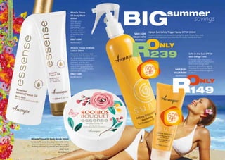 17WHILE STOCKS LAST16
Miracle Tissue Oil Body Scrub 200ml
Gently buffs away dry, dead skin cells, while
nourishing and moisturising skin, leaving it
looking and feeling smooth and revitalised.
ONLY R189
AA/00235/17
Miracle Tissue Oil Body
Lotion 200ml
Nourishing, luxurious and
enriched with Rooibos-infused
oil, it soothes, comforts and
helps to relieve dehydrated,
stressed, and dry skin.
This body lotion helps to
reduce the appearance of
stretchmarks, scarring and
uneven skin-tone.
ONLY R189
AA/00230/15
Miracle Tissue
Oil Body Wash
400ml
Indulge your
skin. Leaves
skin feeling
pampered, clean
and soft whilst
Rooibos-infused
oil soothes the
skin.
ONLY R149
AA/00233/17
Upsize Sun Safety Trigger Spray SPF 30 250ml
A water-resistant sun protection spray for sport lovers. Non-stick
and quick to apply on any area like the scalp, hands and face.
Safe-in-the-Sun SPF 30
with DNAge 75ml
Contains Green Rooibos, a
powerful natural antioxidant
that is anti-allergic and
prevents premature ageing.
Provides 30 times the skins
own natural defense against
sunburn.
TREATMENTBODYCARE&SUNCARE
BIG savings
summer
ONLY
239R
SAVE R239
VALUE R478
AA/00520/17
ONLY
149R
SAVE R150
VALUE R299
AA/00503/05
50%
off!
50%
off!
 