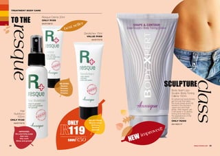 22 23WHILE STOCKS LAST
ZeroAche+ 75ml
VALUE R169
AA/01172/13
Hair
Nutrition+
100ml
ONLY R139
AA/01174/13
TREATMENT BODY CARE
TO THE
resque
SCULPTURE
class
IMPROVES:
Dry and itchy scalp
Hair loss
Oily roots
Shine and growth
RELIEVES:
Rashes
Dryness
Eczema
Pimples
best seller
NEW improved!
Body Xpert Lipo-
Sculpt+ Body Toning
Crème 150ml
An advanced revolutionary
gel formula that helps
the body break down fat
stored in the stomach,
upper arm and thigh
areas. With regular use
it will assist in sculpting,
toning and improving
the appearance of the
problem areas.
ONLY R299
AA/14021/17
Resque Crème 30ml
ONLY R159
AA/01159/13
RELIEF FROM:
Muscle aches
Stiffness
Sprains
Spasms
ONLY
119
saveR50
 