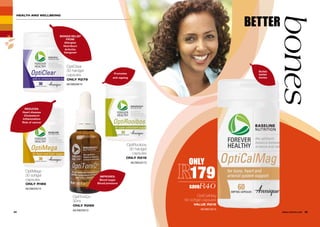 OptiClear
30 hardgel
capsules
ONLY R279
AE/08228/12
OptiMega
30 softgel
capsules
ONLY R189
AE/08220/12
OptiToniQ+
30ml
ONLY R289
AE/08229/12
HEALTH AND WELLBEING
ONLY
179
saveR40
OptiCalMag
60 softgel capsules
VALUE R219
AE/08219/12
BRINGS RELIEF
FROM:
Allergies
Heartburn
Arthritis
Hangover
REDUCES:
Heart disease
Cholesterol
Inflammation
Risk of cancer
24 25WHILE STOCKS LAST
Builds
better
bones
BETTER
bones
OptiRooibos
30 hardgel
capsules
ONLY R219
AE/08232/13
IMPROVES:
Blood sugar
Blood pressure
Promotes
anti-ageing
 