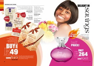 ROOIBOS AND HERBS
Simply Rooibos
Tea 50g
VALUE R49
AE/08359/17
Rooibos and
Honeybush Tea 50g
With the soft, floral, honey
flavour of Honeybush,
complemented by the
full-bodied, richness of
Rooibos.
VALUE R49
AE/08357/16
saveR49VALUE R98
*This offer only includes Simply Rooibos
Tea 50g, Stomach Tea 50g, Rooibos
and Honeybush Tea 50g and Rooibos
and Cranberry Tea 50g.
ORGANIC
CRAMPS
INDIGESTION
ROOIBOS & HERBS
contains the highest quality
herbs mixed with our
special blend of Rooibos
to help provide natural and
safe relief from everyday
ailments.
Stomach
Tea 50g
VALUE R49
AE/08324/08
Rooibos and Cranberry Tea 50g
The finest blend of Rooibos and
Cranberry flavour provides a deliciously
refreshing tea.
VALUE R49
AE/08358/16
DELIGHT IN
savings
ONLY
264
saveR265
26 27WHILE STOCKS LAST
Delight EDP 50ml
A hypnotic blend of exotic
fruits and flowers.
VALUE R529
AF/10004/13
BUY
TWO*
49
PRICE!
 