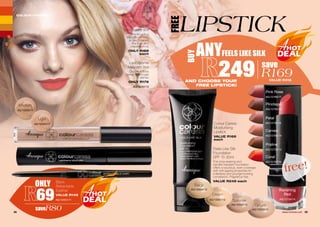 COLOUR CARESS
FREE
LIPSTICK
28 29WHILE STOCKS LAST
Liquid
Concealers 4ml
Enriched with a
peptide complex
to help conceal
fine lines and
imperfections.
ONLY R169
each
LashXtreme
Mascara 8ml
Creates thicker,
darker and longer
lashes.
ONLY R179
AG/13407/13
Feels Like Silk
Foundation
SPF 15 30ml
This long-wearing and
transfer-resistant foundation
offers a luxurious, even coverage
with anti-ageing properties for
a flawless and younger-looking
complexion. Fragrance free.
VALUE R249 each
Colour Caress
Moisturising
Lipstick
VALUE R169
each
Medium
AG/12205/11
Light
AG/12204/11
Ravishing
Red
AG/12794/14
Ginger
AG/12500/13
Summer
AG/12502/13
Cream
AG/12501/13
Beige
AG/12504/13
Praline
AG/12793/14
Cameo
AG/12792/14
Petal
AG/12791/14
Pinotage
AG/12790/14
Coral
AG/12797/16
ONLY
69
saveR80
Black
Retractable
Eyeliner
VALUE R149
AG/12331/11
ANYFEELS LIKE SILK
249 save
R169VALUE R418
free!
AND CHOOSE YOUR
FREE LIPSTICK!
Pink Rose
AG/12789/17
BUY
 