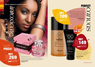 PERFECT
canvas
Gentle Make-Up Remover 65ml
Assists in moisturising and rejuvenating
the skin whilst gently removing make-
up. Contains Bulgarian Rosewater
known for its mildness and refreshing
properties and Rooibos extract, rich in
natural antioxidants. Fragrance free.
VALUE R159
AG/12401/16
ONLY
109
saveR50
ONLY
149
saveR100
BB Cream SPF 30 30ml
Provides superior coverage whilst
evening out skin imperfections
and adding nourishment and
moisturisation to the skin.
VALUE R249
AG/12118/14
intoxicate
ONLY
269
saveR270
Intoxicate EDP 60ml
A haute couture floral explosion. Addictive floral notes
captivate the imagination. Intoxicate is your antidote to reality,
leaving behind a breathtaking trail of fantasy and illusion.
VALUE R539
AF/10307/13
FEMALE FRAGRANCE & COLOUR CARESS
30 31WHILE STOCKS LAST
PRICE!
 