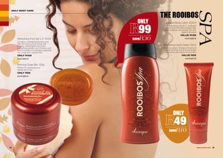 DAILY BODY CARE
THE ROOIBOS
SPA
34 35WHILE STOCKS LAST
Refreshing Foot Set x 2 100ml
Contains a refreshing Rooibos and
Mint Smoothing Foot Scrub with
cooling, antibacterial and odour-
preventing benefits, and Rooibos and
Mint Foot Balm to intensely moisturise
dry, rough and cracked feet.
ONLY R159
AA/01390/16
Reviving Soap Bar 125g
Perfect for cleansing your
hands and body.
ONLY R59
AA/01389/16
Deluxe Body Lotion 400ml
Moisturising vitamin E, sunflower
seed oil and Rooibos extract help
retain moisture and protect the skin
against dryness.
VALUE R129
AA/01388/16
Nourishing Hand Cream 50ml
Rooibos extract, Rooibos-infused oil,
sweet almond oil and cocoa butter
moisturises and cares for your skin.
VALUE R59
AA/01387/16
ONLY
99
saveR30
ONLY
49
saveR10
 