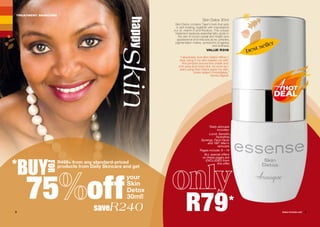 Skin Detox 30ml
Skin Detox contains Tiger’s herb that aids
in skin healing, together with macadamia
nut oil, vitamin E and Rooibos. This unique
treatment replaces essential fatty acids in
the skin to boost overall skin health and
appearance and reduces acne, pimples,
pigmentation marks, symptoms of ageing
and dullness.
VALUE R319
happy
skin
TREATMENT SKINCARE
saveR240
your
Skin
Detox
30ml!75 off
best seller
R79*2 3WHILE STOCKS LAST
*BUY
FOR
R499+ from any standard-priced
products from Daily Skincare and get
“I absolutely love Skin Detox! When I
stop using it my skin breaks out with
fine pimples around the cheek and
chin area and looks dull. As soon as I
start using Skin Detox again my skin
looks radiant immediately.”
Nonku Mgodi
*Daily skincare
includes:
Lucid, Sensitìv,
Hydrafine,
Synergy, Face Facts
and 180° Men's
skincare.
Pages include: 6 – 14
ALL special offers
on these pages are
EXCLUDED from
this offer.
 