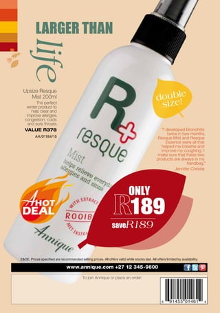 6 91455 01461 4
Beautè March 2017 Barcode
www.annique.com +27 12 345-9800
To join Annique or place an order:
E&OE. Prices specified are recommended selling prices. All offers valid while stocks last. All offers limited by availability.
LARGER THANlife
ONLY
189
saveR189
Upsize Resque
Mist 200ml
The perfect
winter product to
help clear and
improve allergies,
congestion, colds
and sore throats.
VALUE R378
AA/01184/15
"I developed Bronchitis
twice in two months.
Resque Mist and Resque
Essence were all that
helped me breathe and
improve my coughing. I
make sure that these two
products are always in my
handbag."
Jennifer Christie
double
size!
 