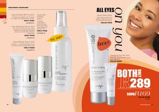 TREATMENT SKINCARE
Liquid Skin
Nutrition
100ml
A unique
multi-vitamin
enriched spray
that moisturises,
rejuvenates and
soothes skin.
ONLY R169
AA/00285/16
Derma Protect SPF 20 30ml
Protects skin against sun-induced
skin ageing and pigmentation marks.
ONLY R189
AA/00372/14
Pore Minimising Serum 30ml
This award-winning formula visibly
tightens and minimises enlarged
pores up to 60% after only one
application.
ONLY R319
AA/00133/15
Intense Repair Serum 30ml
Contains 11 nourishing botanical oils
that help clarify dull and lifeless skin.
ONLY R329
AA/00255/15
BOTH
ONLY
289
saveR169VALUE R458
1120091
16 17WHILE STOCKS LAST
Energising Eye Gel 15ml
Effectively improves dark circles
and puffy eyes.
VALUE R289
ALL EYES
onyou
Sensi Crème 50ml
Calms and soothes red,
irritated, inflamed and the
most sensitive skin types.
VALUE R169
free!
try me!
 