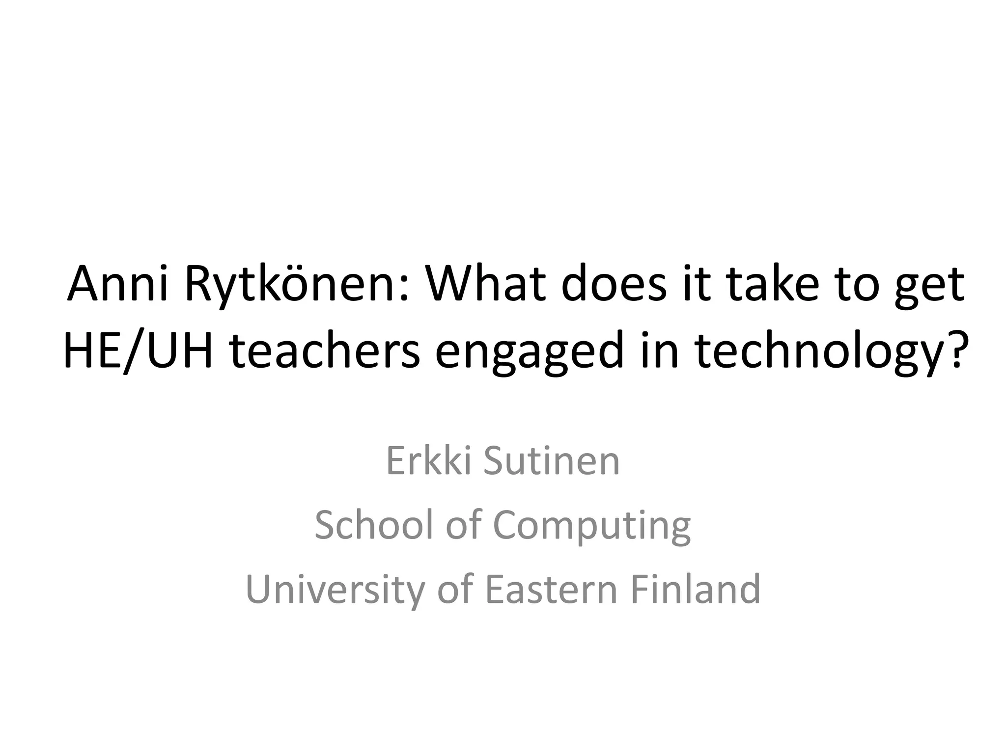 Anni Rytkönen: What does it take to get
HE/UH teachers engaged in technology?
Erkki Sutinen
School of Computing
University of Eastern Finland
 