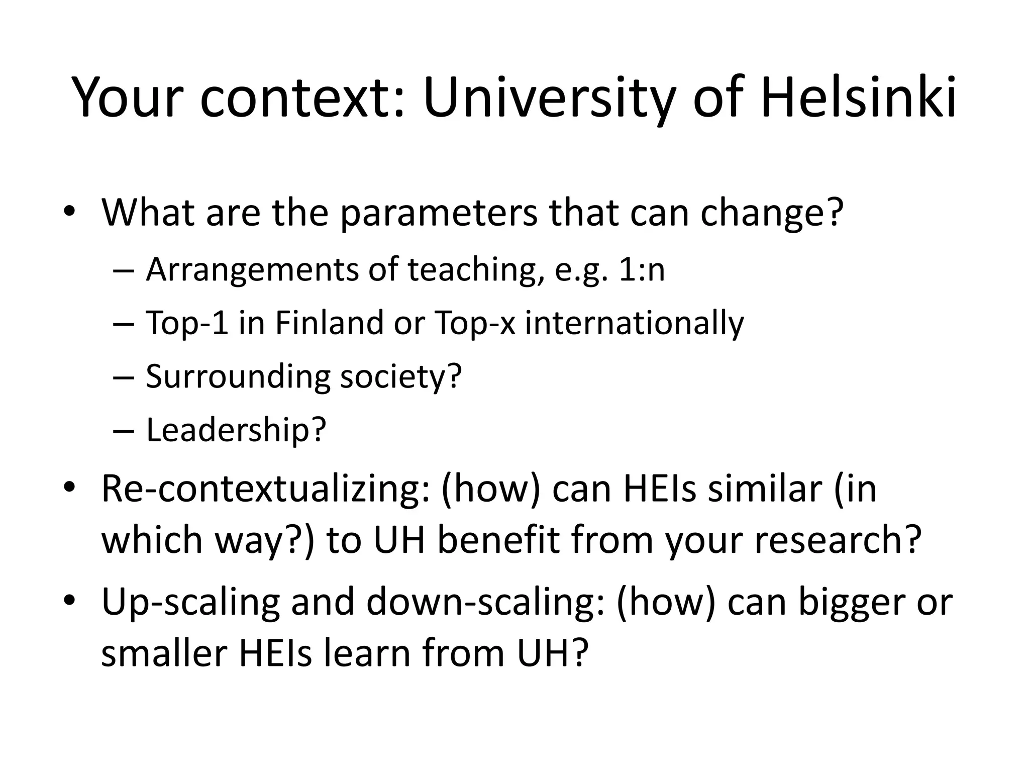 Your context: University of Helsinki
• What are the parameters that can change?
– Arrangements of teaching, e.g. 1:n
– Top-1 in Finland or Top-x internationally
– Surrounding society?
– Leadership?
• Re-contextualizing: (how) can HEIs similar (in
which way?) to UH benefit from your research?
• Up-scaling and down-scaling: (how) can bigger or
smaller HEIs learn from UH?
 
