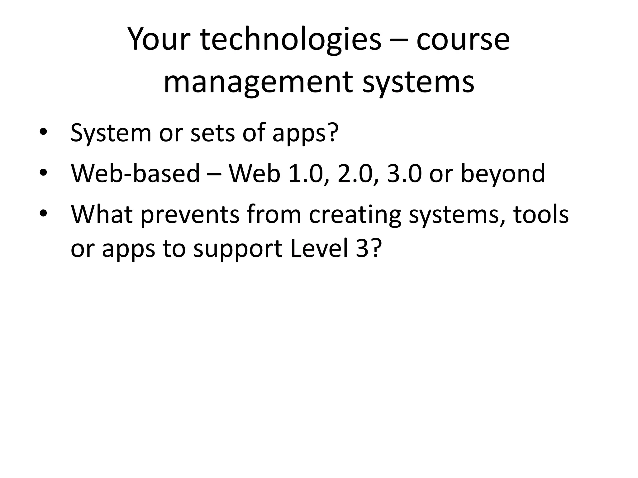 Your technologies – course
management systems
• System or sets of apps?
• Web-based – Web 1.0, 2.0, 3.0 or beyond
• What prevents from creating systems, tools
or apps to support Level 3?
 
