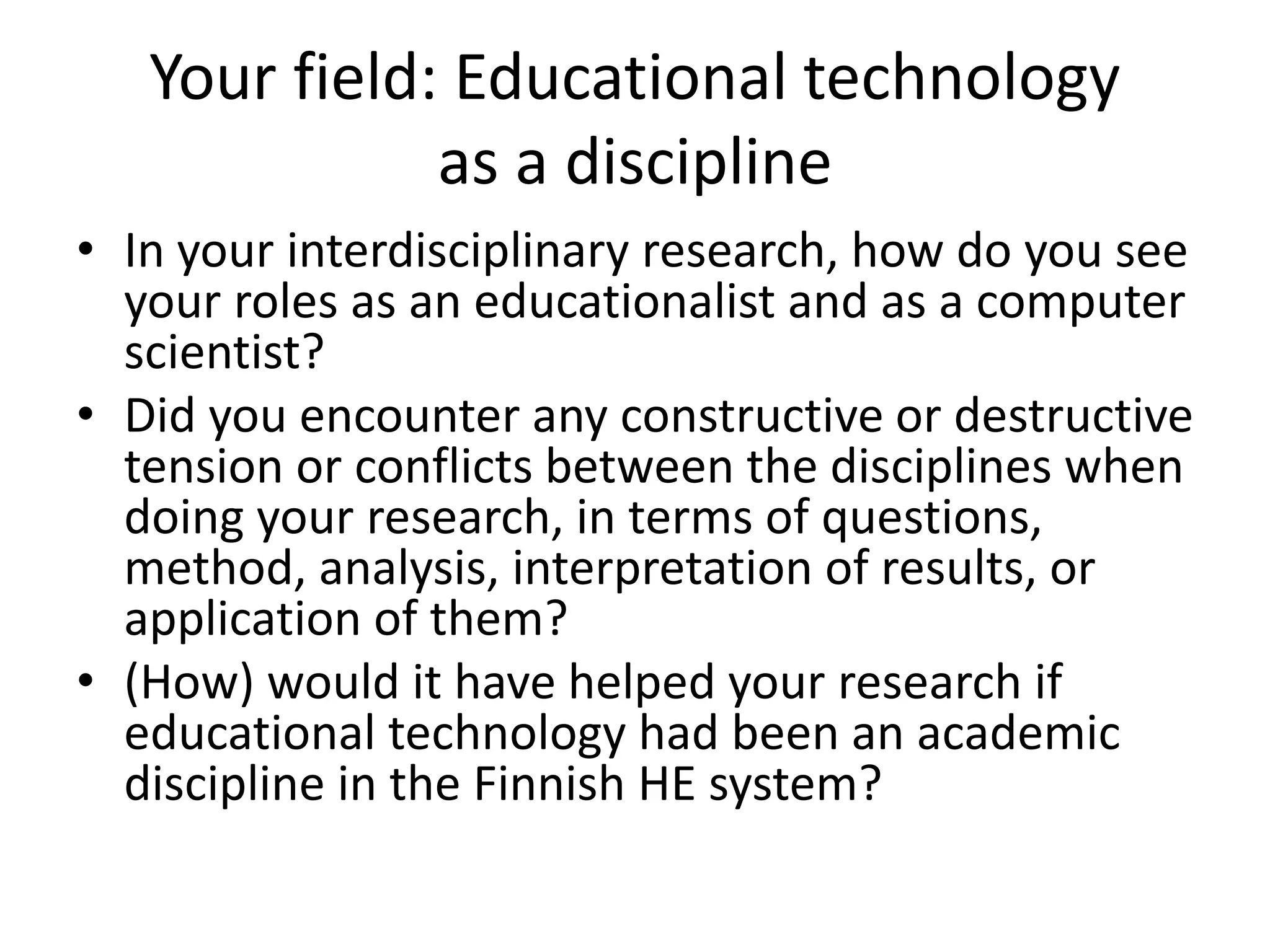Your field: Educational technology
as a discipline
• In your interdisciplinary research, how do you see
your roles as an educationalist and as a computer
scientist?
• Did you encounter any constructive or destructive
tension or conflicts between the disciplines when
doing your research, in terms of questions,
method, analysis, interpretation of results, or
application of them?
• (How) would it have helped your research if
educational technology had been an academic
discipline in the Finnish HE system?
 