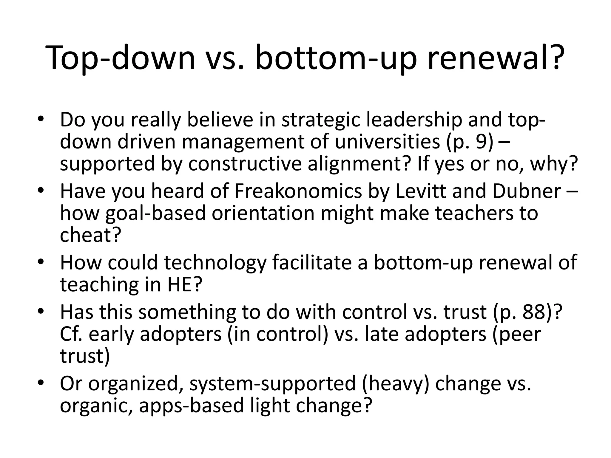 Top-down vs. bottom-up renewal?
• Do you really believe in strategic leadership and top-
down driven management of universities (p. 9) –
supported by constructive alignment? If yes or no, why?
• Have you heard of Freakonomics by Levitt and Dubner –
how goal-based orientation might make teachers to
cheat?
• How could technology facilitate a bottom-up renewal of
teaching in HE?
• Has this something to do with control vs. trust (p. 88)?
Cf. early adopters (in control) vs. late adopters (peer
trust)
• Or organized, system-supported (heavy) change vs.
organic, apps-based light change?
 