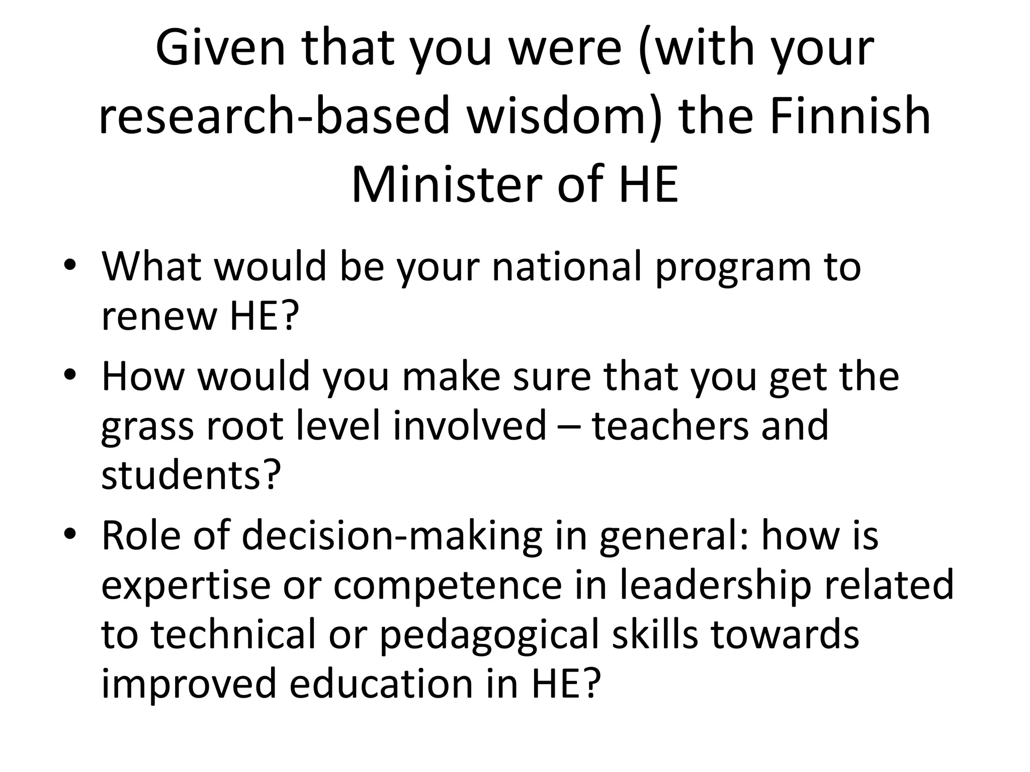 Given that you were (with your
research-based wisdom) the Finnish
Minister of HE
• What would be your national program to
renew HE?
• How would you make sure that you get the
grass root level involved – teachers and
students?
• Role of decision-making in general: how is
expertise or competence in leadership related
to technical or pedagogical skills towards
improved education in HE?
 