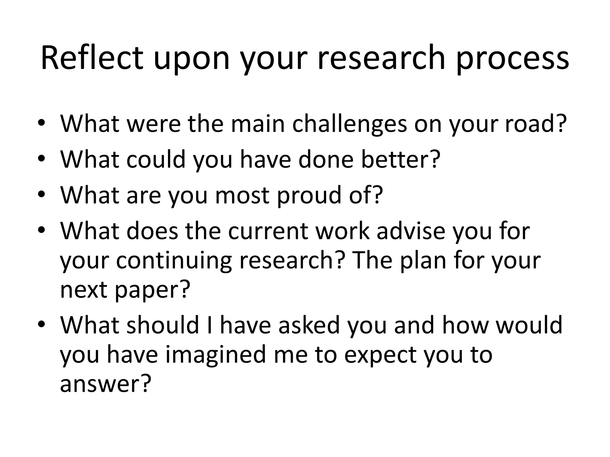 Reflect upon your research process
• What were the main challenges on your road?
• What could you have done better?
• What are you most proud of?
• What does the current work advise you for
your continuing research? The plan for your
next paper?
• What should I have asked you and how would
you have imagined me to expect you to
answer?
 