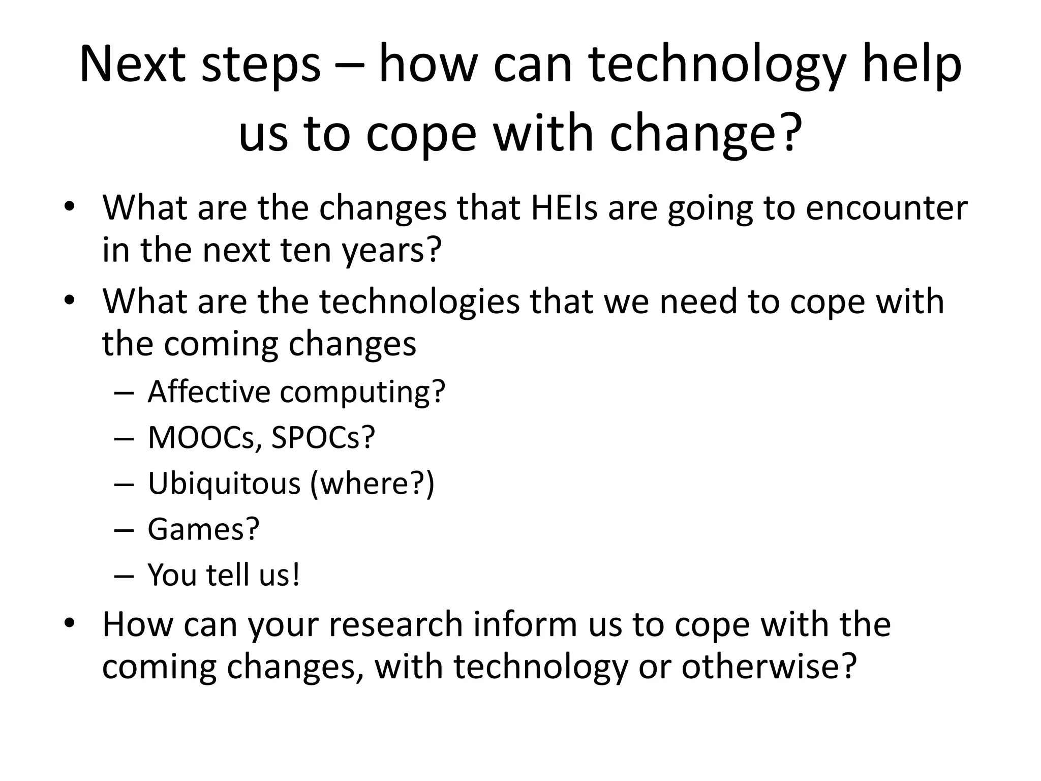 Next steps – how can technology help
us to cope with change?
• What are the changes that HEIs are going to encounter
in the next ten years?
• What are the technologies that we need to cope with
the coming changes
– Affective computing?
– MOOCs, SPOCs?
– Ubiquitous (where?)
– Games?
– You tell us!
• How can your research inform us to cope with the
coming changes, with technology or otherwise?
 