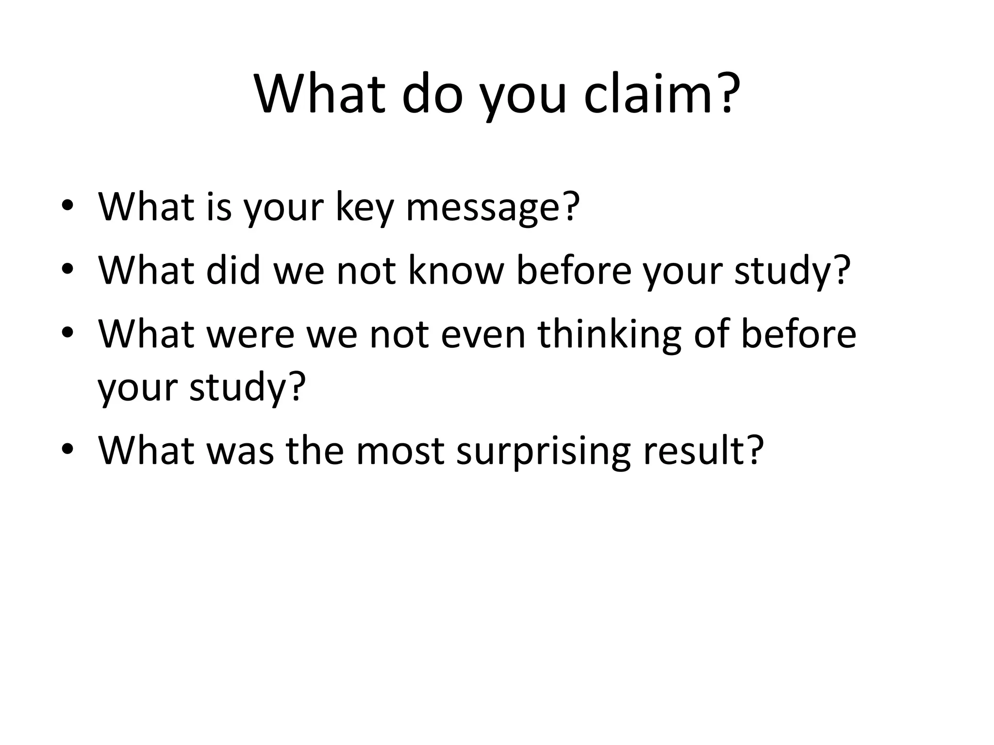 What do you claim?
• What is your key message?
• What did we not know before your study?
• What were we not even thinking of before
your study?
• What was the most surprising result?
 