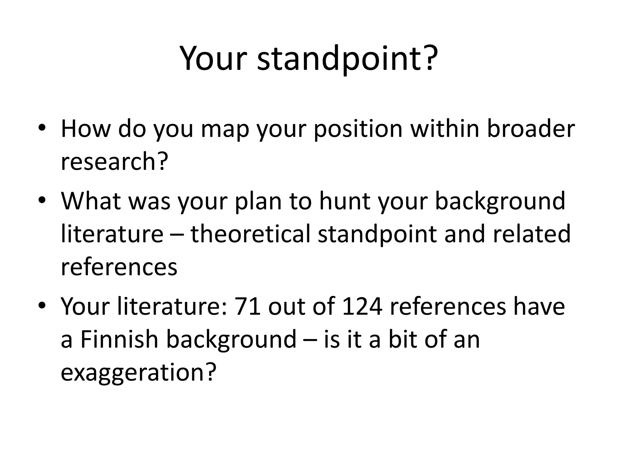 Your standpoint?
• How do you map your position within broader
research?
• What was your plan to hunt your background
literature – theoretical standpoint and related
references
• Your literature: 71 out of 124 references have
a Finnish background – is it a bit of an
exaggeration?
 