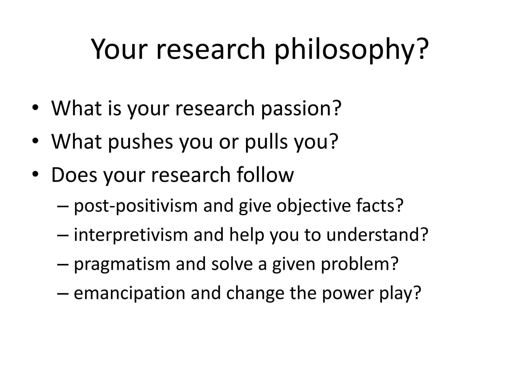 Your research philosophy?
• What is your research passion?
• What pushes you or pulls you?
• Does your research follow
– post-positivism and give objective facts?
– interpretivism and help you to understand?
– pragmatism and solve a given problem?
– emancipation and change the power play?
 