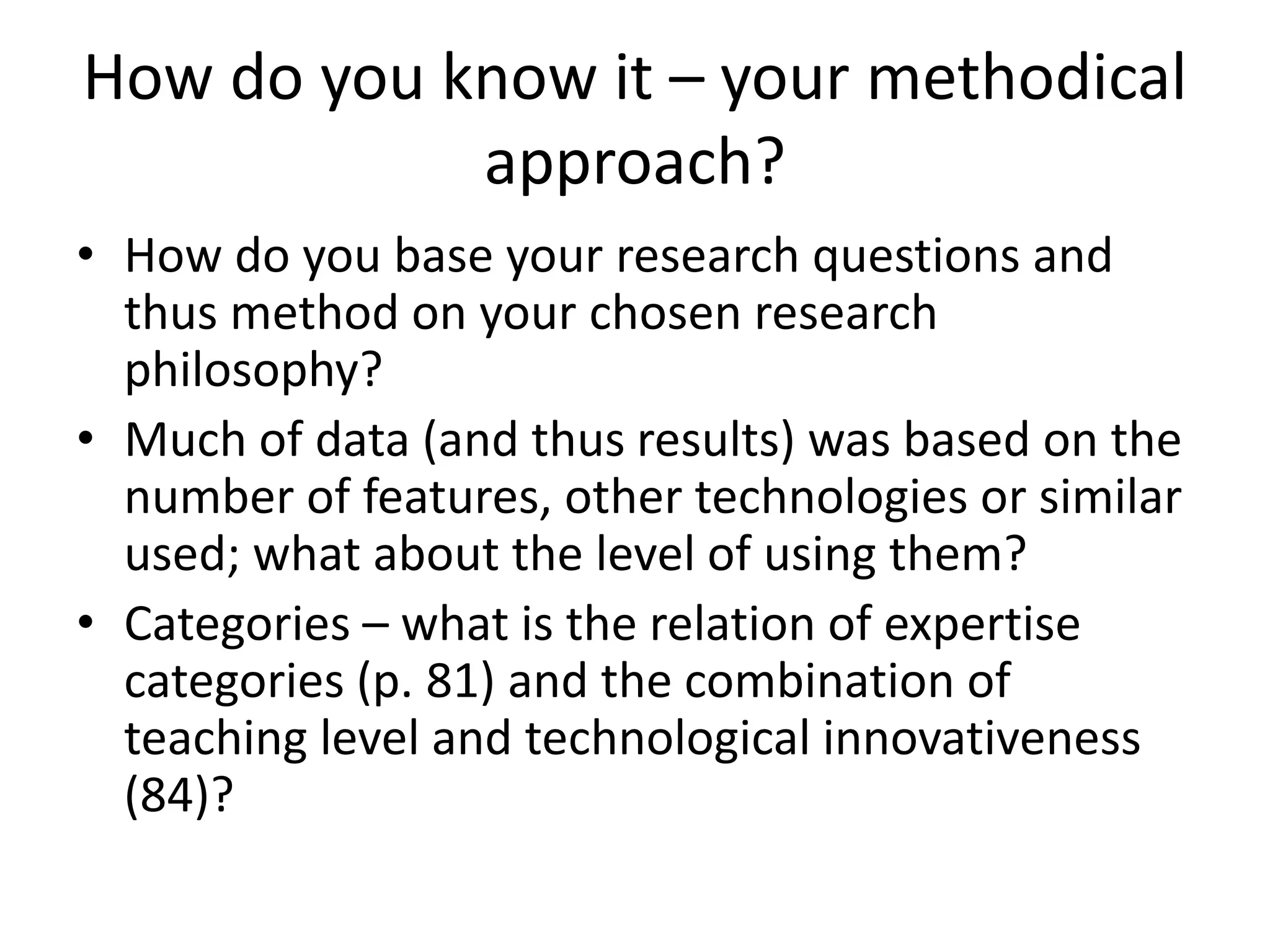 How do you know it – your methodical
approach?
• How do you base your research questions and
thus method on your chosen research
philosophy?
• Much of data (and thus results) was based on the
number of features, other technologies or similar
used; what about the level of using them?
• Categories – what is the relation of expertise
categories (p. 81) and the combination of
teaching level and technological innovativeness
(84)?
 