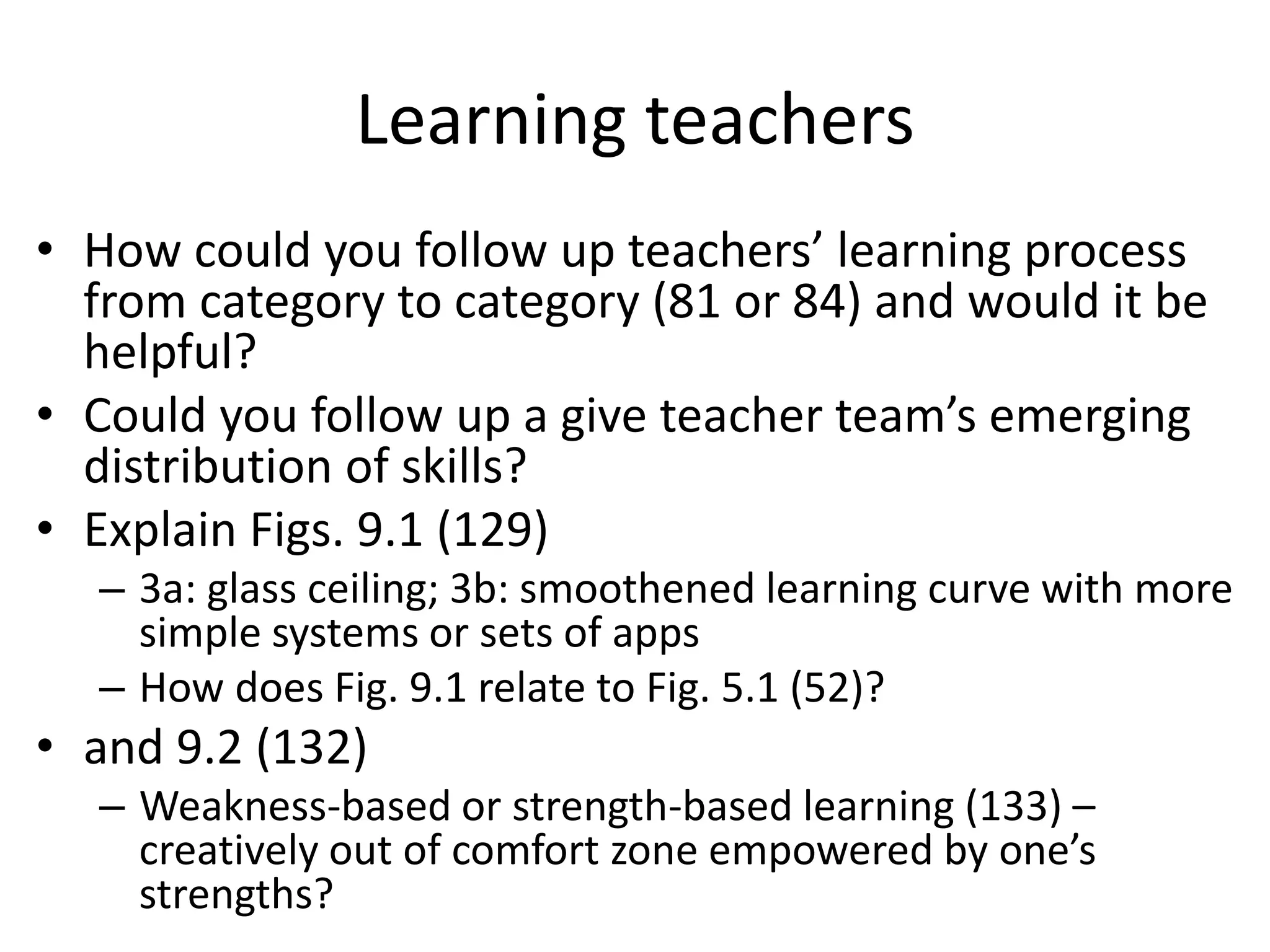 Learning teachers
• How could you follow up teachers’ learning process
from category to category (81 or 84) and would it be
helpful?
• Could you follow up a give teacher team’s emerging
distribution of skills?
• Explain Figs. 9.1 (129)
– 3a: glass ceiling; 3b: smoothened learning curve with more
simple systems or sets of apps
– How does Fig. 9.1 relate to Fig. 5.1 (52)?
• and 9.2 (132)
– Weakness-based or strength-based learning (133) –
creatively out of comfort zone empowered by one’s
strengths?
 