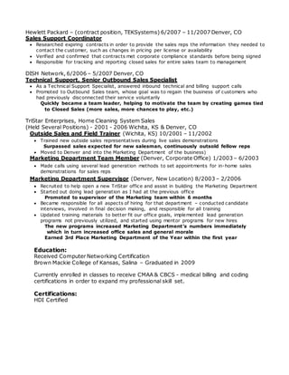 Hewlett Packard – (contract position, TEKSystems) 6/2007 – 11/2007 Denver, CO
Sales Support Coordinator
 Researched expiring contracts in order to provide the sales reps the information they needed to
contact the customer, such as changes in pricing per license or availability
 Verified and confirmed that contracts met corporate compliance standards before being signed
 Responsible for tracking and reporting closed sales for entire sales team to management
DISH Network, 6/2006 – 5/2007 Denver, CO
Technical Support, Senior Outbound Sales Specialist
 As a Technical Support Specialist, answered inbound technical and billing support calls
 Promoted to Outbound Sales team, whose goal was to regain the business of customers who
had previously disconnected their service voluntarily
Quickly became a team leader, helping to motivate the team by creating games tied
to Closed Sales (more sales, more chances to play, etc.)
TriStar Enterprises, Home Cleaning System Sales
(Held Several Positions) - 2001 - 2006 Wichita, KS & Denver, CO
Outside Sales and Field Trainer (Wichita, KS) 10/2001 – 11/2002
 Trained new outside sales representatives during live sales demonstrations
Surpassed sales expected for new salesman, continuously outsold fellow reps
 Moved to Denver and into the Marketing Department of the business)
Marketing Department Team Member (Denver, Corporate Office) 1/2003 – 6/2003
 Made calls using several lead generation methods to set appointments for in-home sales
demonstrations for sales reps
Marketing Department Supervisor (Denver, New Location) 8/2003 – 2/2006
 Recruited to help open a new TriStar office and assist in building the Marketing Department
 Started out doing lead generation as I had at the previous office
Promoted to supervisor of the Marketing team within 6 months
 Became responsible for all aspects of hiring for that department – conducted candidate
interviews, involved in final decision making, and responsible for all training
 Updated training materials to better fit our office goals, implemented lead generation
programs not previously utilized, and started using mentor programs for new hires
The new programs increased Marketing Department’s numbers immediately
which in turn increased office sales and general morale
Earned 3rd Place Marketing Department of the Year within the first year
Education:
Received Computer Networking Certification
Brown Mackie College of Kansas, Salina – Graduated in 2009
Currently enrolled in classes to receive CMAA & CBCS - medical billing and coding
certifications in order to expand my professional skill set.
Certifications:
HDI Certified
 