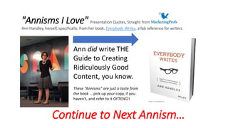 "Annisms I Love" Presentation Quotes, Straight from MarketingProf's
Ann Handley, herself, specifically; from her book, Everybody Writes, a fab reference for writers.
Ann did write THE
Guide to Creating
Ridiculously Good
Content, you know.
These Annisms are just a taste from
the book  pick up your copy, if you
havent, and refer to it OFTEN?!
Continue to Next Annism
 