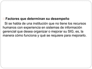 Factores que determinan su desempeño 
Si se habla de una institución que no tiene los recursos 
humanos con experiencia en sistemas de información 
gerencial que desea organizar o mejorar su SIG, es, la 
manera cómo funciona y qué se requiere para mejorarlo. 
 