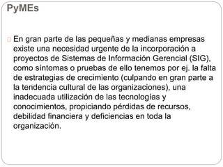 Sistemas de Información Gerencial en las 
PyMEs 
En gran parte de las pequeñas y medianas empresas 
existe una necesidad urgente de la incorporación a 
proyectos de Sistemas de Información Gerencial (SIG), 
como síntomas o pruebas de ello tenemos por ej. la falta 
de estrategias de crecimiento (culpando en gran parte a 
la tendencia cultural de las organizaciones), una 
inadecuada utilización de las tecnologías y 
conocimientos, propiciando pérdidas de recursos, 
debilidad financiera y deficiencias en toda la 
organización. 
 